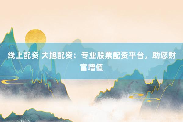 线上配资 大旭配资：专业股票配资平台，助您财富增值