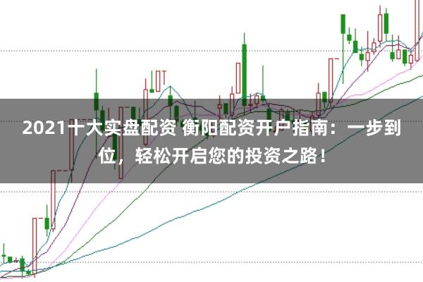 2021十大实盘配资 衡阳配资开户指南：一步到位，轻松开启您的投资之路！