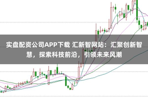 实盘配资公司APP下载 汇新智网站:汇聚创新智慧,探索科技前沿,引领未来风潮