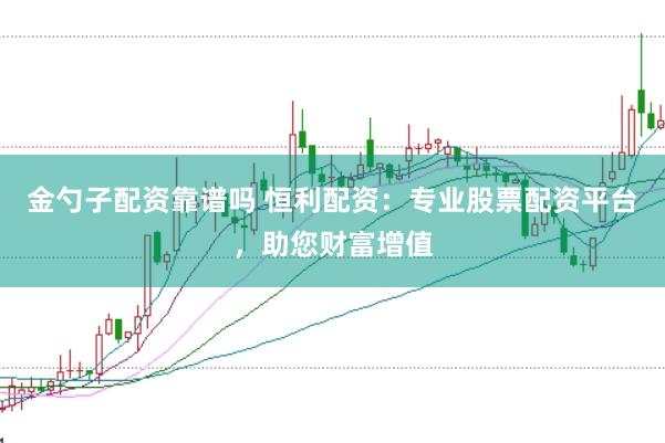 金勺子配资靠谱吗 恒利配资：专业股票配资平台，助您财富增值